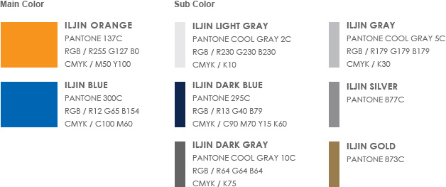 Main Color - 1. ILJIN Orange(Pantone 137C, RGB / R255 G127 B0, cmyk / M50 Y100)  2. ILJIN Blue (Pantone 300C, RGB / R12 G65 B154, cmyk / C100 M60) | Sub Color - 1. ILJIN Light Gray(Pantone Cool Gray 2C, RGB / R230 G230 B230, cmyk / K10)  2. ILJIN Dark Blue(Pantone 295C, RGB / R13 G40 B79, cmyk / C90 M70 Y15 K60) 3. ILJIN Gray(Pantone Cool Gray 5C, RGB / R179 G179 B179, cmyk / K30)  4. ILJIN Silver(Pantone 877C) 5. ILJIN Dark Gray(Pantone Cool Gray 10C, RGB / R64 G64 B64, cmyk / K75)  6. ILJIN Gold(Pantone 873C)