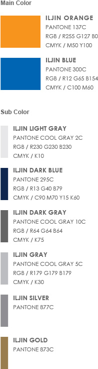 Main Color - 1. ILJIN Orange(Pantone 137C, RGB / R255 G127 B0, cmyk / M50 Y100)  2. ILJIN Blue (Pantone 300C, RGB / R12 G65 B154, cmyk / C100 M60) | Sub Color - 1. ILJIN Light Gray(Pantone Cool Gray 2C, RGB / R230 G230 B230, cmyk / K10)  2. ILJIN Dark Blue(Pantone 295C, RGB / R13 G40 B79, cmyk / C90 M70 Y15 K60) 3. ILJIN Gray(Pantone Cool Gray 5C, RGB / R179 G179 B179, cmyk / K30)  4. ILJIN Silver(Pantone 877C) 5. ILJIN Dark Gray(Pantone Cool Gray 10C, RGB / R64 G64 B64, cmyk / K75)  6. ILJIN Gold(Pantone 873C)