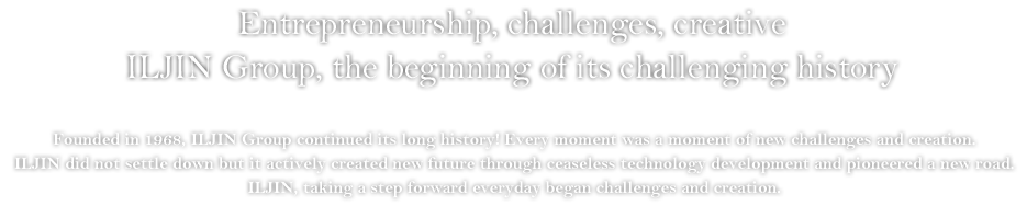 Entrepreneurship, challenges, creative. ILJIN Group, the beginning of its challenging history - Founded in 1968, ILJIN Group continued its long history! Every moment was a moment of new challenges and creation. ILJIN did not settle down but it actively created new future through ceaseless technology development and pioneered a new road. ILJIN, taking a step forward everyday began challenges and creation.