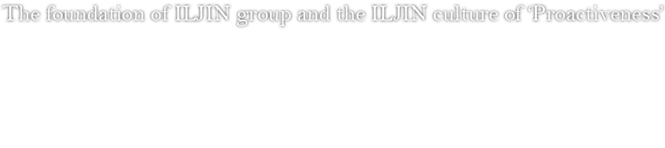 The foundation of ILJIN group and the ILJIN culture of ‘activism’ - Company motto: Activism. Business principle: foster capable workersㆍdevelop new productsㆍincrease competitiveness ILJIN reformed and established its company motto and business principles, which solidified the spiritual foundation and cultivated the ILJIN culture of the company. ILJIN’s founding spirit of facing challenges and pioneering the future live on within the company motto principles, while it also embodies the passion of ILJIN to always ‘actively’ charge into the future. 