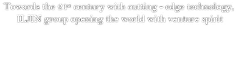 Towards the 21st century with cutting - edge technology, ILJIN group opening the world with venture spirit - ILJIN is well aware that the company must continue to change into the 21st century as it approaches its 40th anniversary, that change is the foundation of development, and change must continue to prepare for the new future. This faith has been the foundation of ILJIN’s potential in becoming the world’s best company, and also of its everlasting spirit of facing arious challenges.