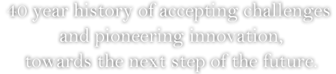 40 year history of accepting challenges and pioneering innovation, towards the next step of the future.