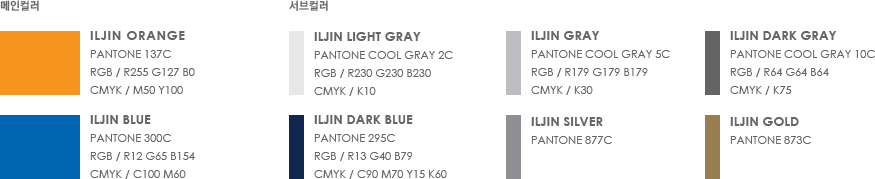 메인컬러 - 1. ILJIN Orange(Pantone 137C, RGB / R255 G127 B0, cmyk / M50 Y100)  2. ILJIN Blue (Pantone 300C, RGB / R12 G65 B154, cmyk / C100 M60) | 서브컬러 - 1. ILJIN Light Gray(Pantone Cool Gray 2C, RGB / R230 G230 B230, cmyk / K10)  2. ILJIN Dark Blue(Pantone 295C, RGB / R13 G40 B79, cmyk / C90 M70 Y15 K60) 3. ILJIN Gray(Pantone Cool Gray 5C, RGB / R179 G179 B179, cmyk / K30)  4. ILJIN Silver(Pantone 877C) 5. ILJIN Dark Gray(Pantone Cool Gray 10C, RGB / R64 G64 B64, cmyk / K75)  6. ILJIN Gold(Pantone 873C)