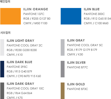 메인컬러 - 1. ILJIN Orange(Pantone 137C, RGB / R255 G127 B0, cmyk / M50 Y100)  2. ILJIN Blue (Pantone 300C, RGB / R12 G65 B154, cmyk / C100 M60) | 서브컬러 - 1. ILJIN Light Gray(Pantone Cool Gray 2C, RGB / R230 G230 B230, cmyk / K10)  2. ILJIN Dark Blue(Pantone 295C, RGB / R13 G40 B79, cmyk / C90 M70 Y15 K60) 3. ILJIN Gray(Pantone Cool Gray 5C, RGB / R179 G179 B179, cmyk / K30)  4. ILJIN Silver(Pantone 877C) 5. ILJIN Dark Gray(Pantone Cool Gray 10C, RGB / R64 G64 B64, cmyk / K75)  6. ILJIN Gold(Pantone 873C)