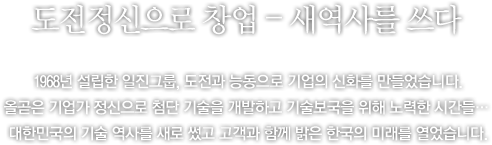 창업, 도전, 창조 ? 일진그룹, 그 도전의 역사가 시작되다. - 1968년에 설립되어 장구한 역사를 이어온 일진그룹! 그 매 순간은 새로운 도전과 창조의 시간들이었습니다. 현실에 안주하지 않고 항상 능동적으로, 부단한 기술개발이라는 도전을 통해 새로운 미래를 창조하고 개척하기 시작했습니다. 날마다 앞을 향해 전진하는 일진(日進) ? 그 도전과 창조의 신화가 시작되었습니다.