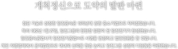 부단한 도전 정신으로 도약의 기반을 놓다. - 창립 이후 부단한 기술개발을 통해 성장을 지속해온 일진금속은 1970년대 들어와 견실한 중소기업으로 성장하였습니다. 하지만, 일진의 도전은 결코 거기서 멈추지 않았습니다. 1982년 1월 27일, 향후 일진그룹의 기반이 될 일진전기가 탄생하였습니다. 일진금속공업사가 일진전기공업주식회사로 사명을 변경하고 법인 전환을 한 것입니다. 이로써, 그 동안 개인 자영업체에 머물러 있던 기업 형태를 공개적인 법인으로 전환하여 대외 신뢰도를 제고하게 되었습니다.