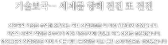 첨단 기술에 대한 도전, 드넓은 세계를 향한 전진 - 국내 특정 산업이 선진국의 기술에만 전적으로 의지하고 있는 현실을 일진은 결코 방관하지 않았습니다.그것이 아무리 대규모 투자가 따르는 일이라 하더라도, 누군가 새로운 기술 개발을 통해 국가 산업의 독립을 이루어야 한다는 것이 일진의 한결같은 의지였습니다.