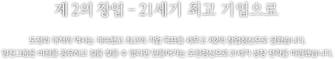 제 2의 창업 - 21세기‘최고의 기업’으로 가는 길 - ‘21세기 최고의 기업’창업 후 일관되게 이어져 온 부단한 도전과 개척의 자세, 그리고‘대기업보다는 최고의 기업’을 지향하는 벤처정신! 이렇듯 의연한 모습으로 1990년대 후반 격동의 기업 여건을 슬기롭게 헤쳐나간 일진그룹 앞에 마침내 2000년대가 열리고 있었습니다. 