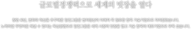 첨단 기술로 21세기 미래를, 벤처정신으로 드넓은 세계를 열다 - 일진그룹은 잘 알고 있었습니다. 창업 40년을 앞두고 있는 21세기 초반, 여전히 변화는 계속되어야 한다는 것을. 변화는 발전의 기초이며, 새로운 미래를 위해 변화하지 않을 수 없다는 것을. 그것이 바로 최고의 기업으로 가는 일진그룹의 가능성이었으며, 결코 변하지 않는 도전 정신이었습니다.