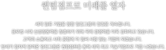 도전과 혁신의 역사 반세기, 그리고 다시 도약의 미래를 향해 - 세계 일류 기업을 향한 일진그룹의 의지는 남달랐습니다. 1968년 창업 후 부단한 도전과 개척 정신으로 괄목할 만한 성장을 이루어왔고, 그 성장세는 2000년대에도 더욱 가속화되고 있었습니다. 하지만, 일진가족은 진정한 세계 일류 기업으로 가기 위해서는 아직 가야 할 길이 많음을 잘 알고 있었습니다. 그러기에 일진의 도전과 개척은 항상 현재진행형이자 미래지향형이었습니다.